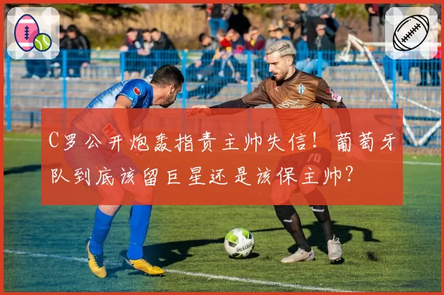 C罗公开炮轰指责主帅失信!葡萄牙队到底该留巨星还是该保主帅?