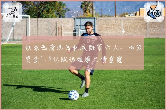 切尔西清洗马杜埃凯等六人,回笼资金1.8亿欧仍难填欠债窟窿