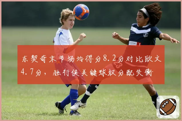 东契奇末节场均得分8.2分对比欧文4.7分，独行侠关键球权分配失衡