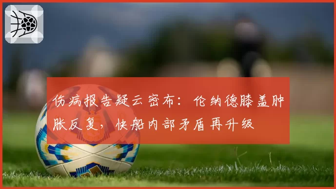 伤病报告疑云密布：伦纳德膝盖肿胀反复，快船内部矛盾再升级