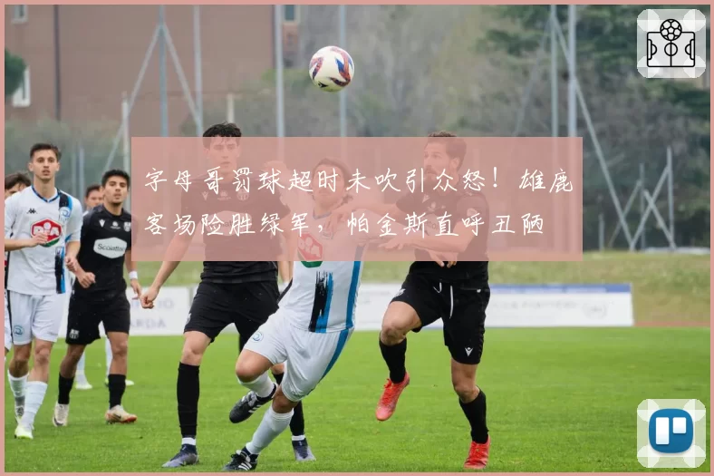 字母哥罚球超时未吹引众怒！雄鹿客场险胜绿军，帕金斯直呼丑陋