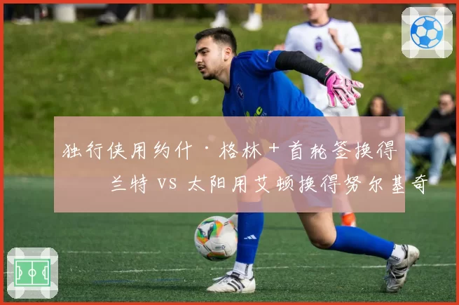 独行侠用约什·格林+首轮签换得格兰特 vs 太阳用艾顿换得努尔基奇,锋线补强效果立竿见影