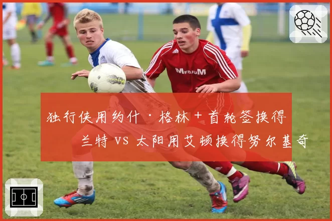独行侠用约什·格林+首轮签换得格兰特 vs 太阳用艾顿换得努尔基奇,锋线补强效果立竿见影