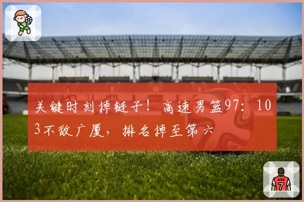 关键时刻掉链子！高速男篮97：103不敌广厦，排名掉至第六