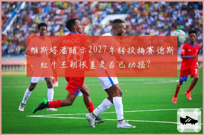 维斯塔潘暗示2027年转投梅赛德斯,红牛王朝根基是否已动摇?