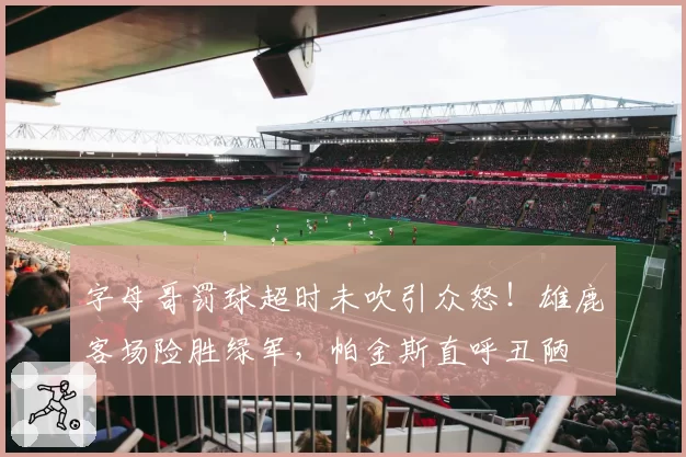 字母哥罚球超时未吹引众怒！雄鹿客场险胜绿军，帕金斯直呼丑陋