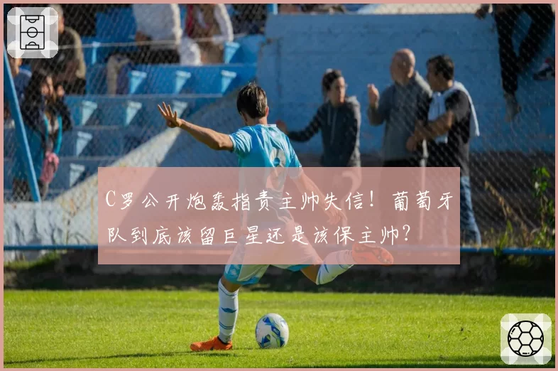 C罗公开炮轰指责主帅失信！葡萄牙队到底该留巨星还是该保主帅？