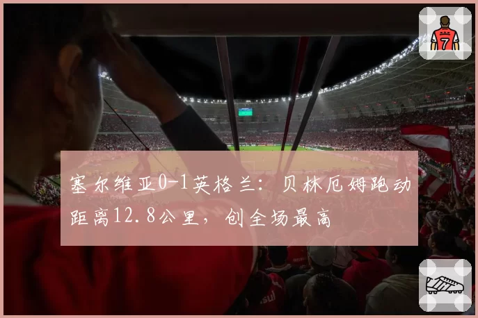 塞尔维亚0-1英格兰:贝林厄姆跑动距离12.8公里,创全场最高