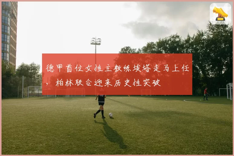 德甲首位女性主教练埃塔走马上任,柏林联合迎来历史性突破