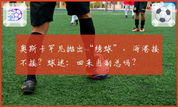 奥斯卡罕见抛出“绣球”，海港接不接？球迷：回来当副总吗？