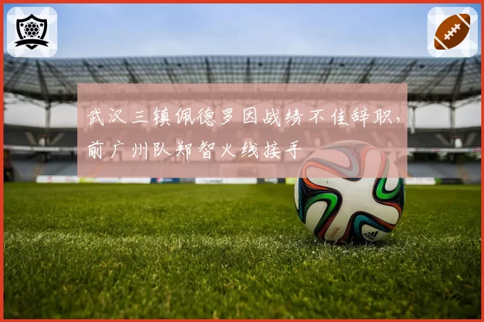 武汉三镇佩德罗因战绩不佳辞职,前广州队郑智火线接手