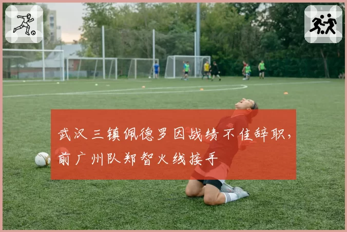 武汉三镇佩德罗因战绩不佳辞职,前广州队郑智火线接手