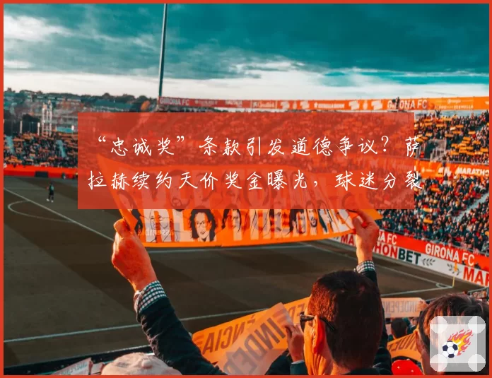 “忠诚奖”条款引发道德争议?萨拉赫续约天价奖金曝光,球迷分裂为两派激烈辩论