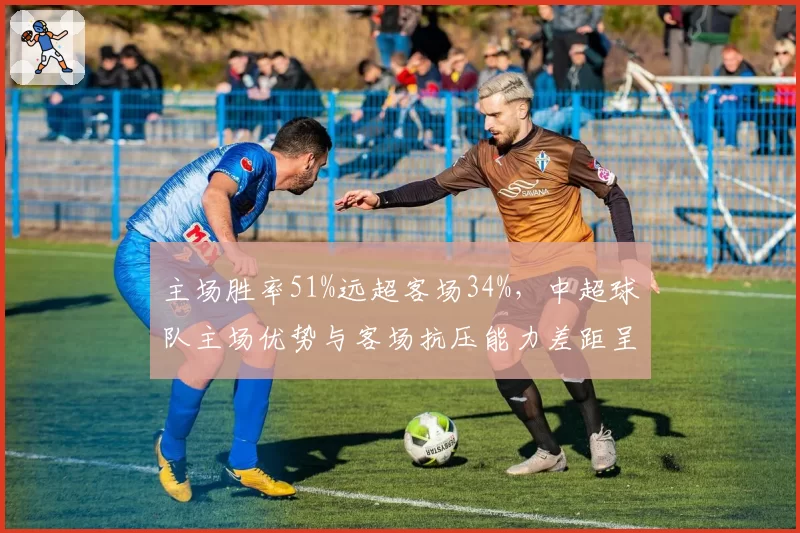 主场胜率51%远超客场34%,中超球队主场优势与客场抗压能力差距呈扩大趋势