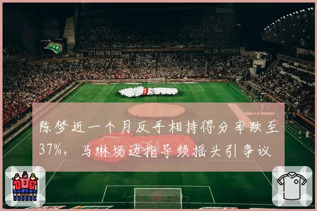 陈梦近一个月反手相持得分率跌至37%，马琳场边指导频摇头引争议