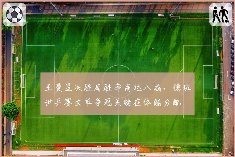 王曼昱决胜局胜率高达八成，德班世乒赛女单争冠关键在体能分配