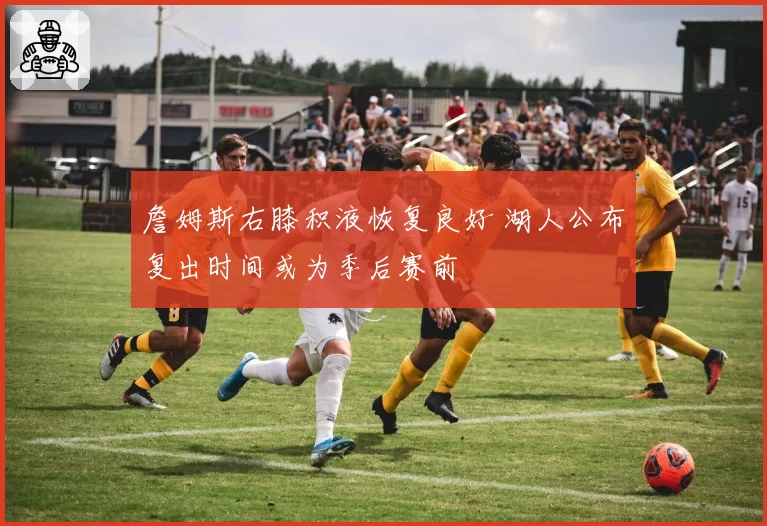 詹姆斯右膝积液恢复良好 湖人公布复出时间或为季后赛前