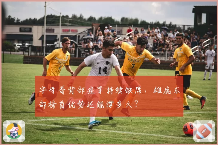 字母哥背部痉挛持续缺席,雄鹿东部榜首优势还能撑多久?
