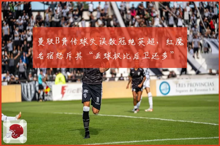 曼联B费传球失误数冠绝英超，红魔名宿怒斥其“丢球权比后卫还多”