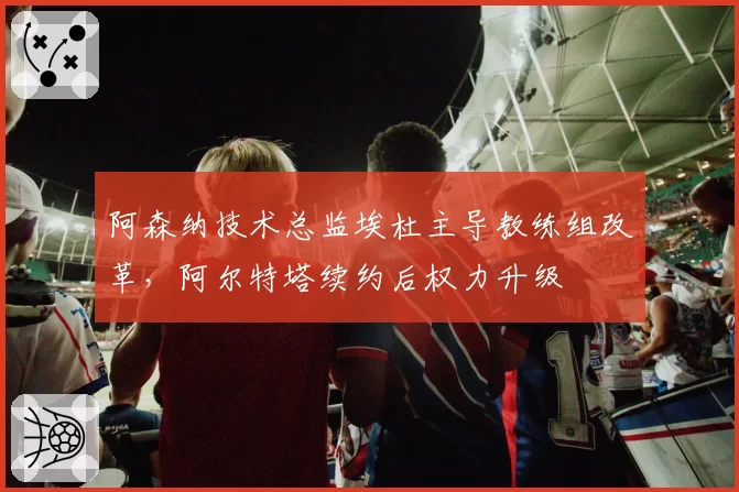 阿森纳技术总监埃杜主导教练组改革，阿尔特塔续约后权力升级