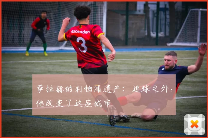 萨拉赫的利物浦遗产：进球之外，他改变了这座城市