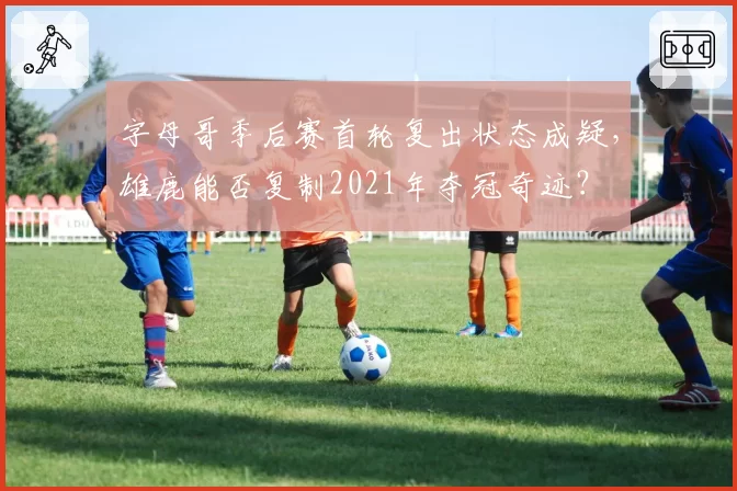 字母哥季后赛首轮复出状态成疑，雄鹿能否复制2021年夺冠奇迹？