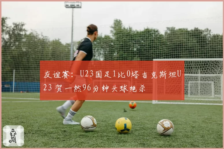 友谊赛:U23国足1比0塔吉克斯坦U23 贺一然96分钟头球绝杀