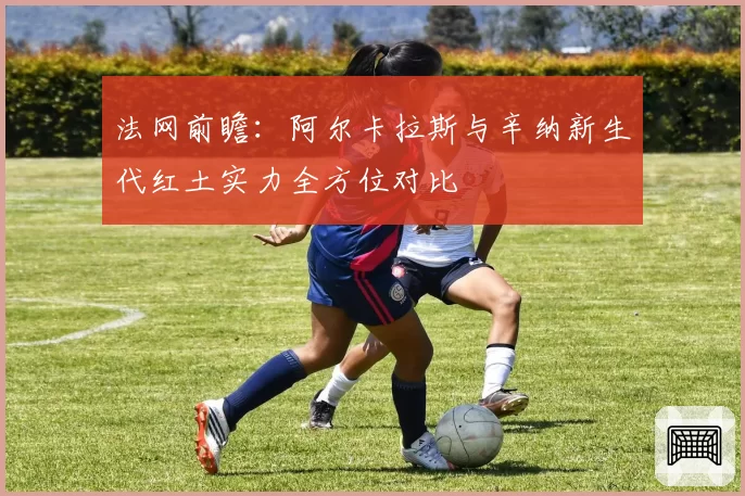 法网前瞻:阿尔卡拉斯与辛纳新生代红土实力全方位对比
