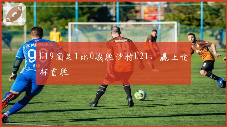 U19国足1比0战胜沙特U21，赢土伦杯首胜