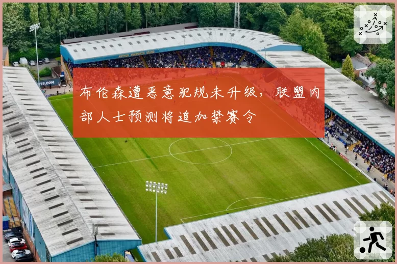 布伦森遭恶意犯规未升级，联盟内部人士预测将追加禁赛令