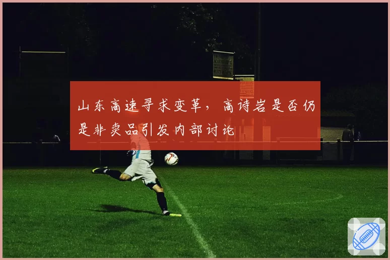 山东高速寻求变革,高诗岩是否仍是非卖品引发内部讨论