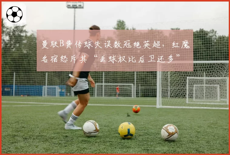 曼联B费传球失误数冠绝英超，红魔名宿怒斥其“丢球权比后卫还多”