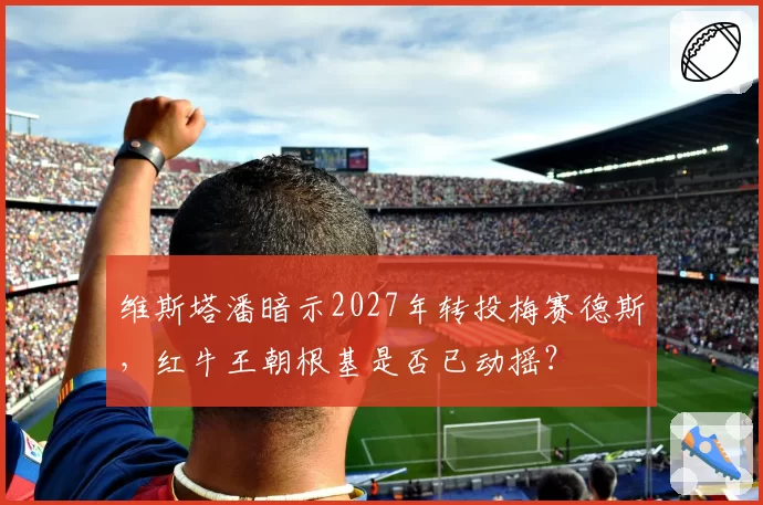 维斯塔潘暗示2027年转投梅赛德斯，红牛王朝根基是否已动摇？