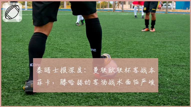 泰晤士报深度：曼联欧联杯客战本菲卡，滕哈赫的客场战术面临严峻考验