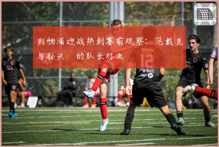 利物浦迎战热刺赛前观察:范戴克与孙兴慜的队长对决