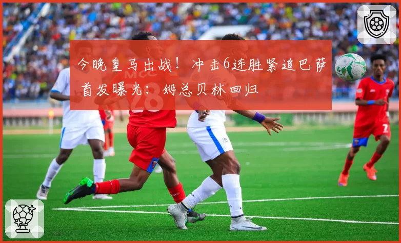 今晚皇马出战！冲击6连胜紧追巴萨 首发曝光：姆总贝林回归