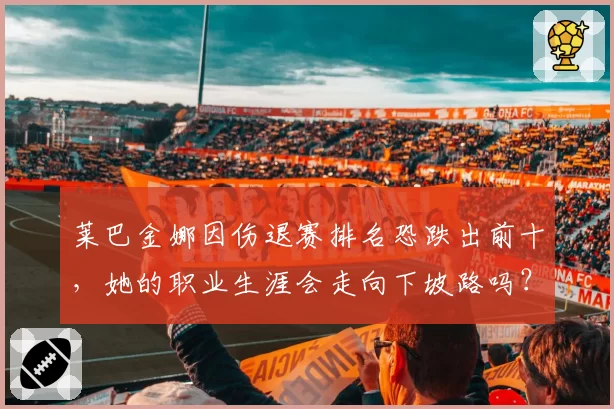 莱巴金娜因伤退赛排名恐跌出前十，她的职业生涯会走向下坡路吗？