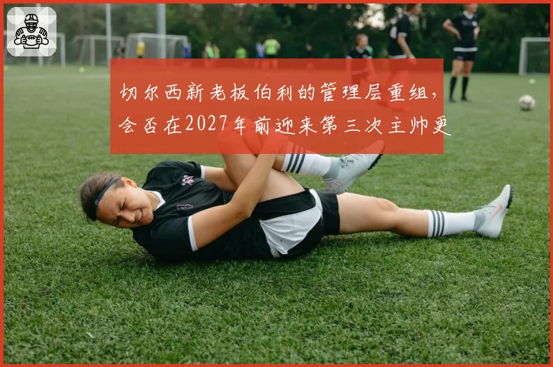 切尔西新老板伯利的管理层重组,会否在2027年前迎来第三次主帅更迭