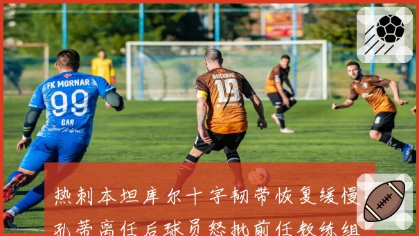 热刺本坦库尔十字韧带恢复缓慢，孔蒂离任后球员怒批前任教练组