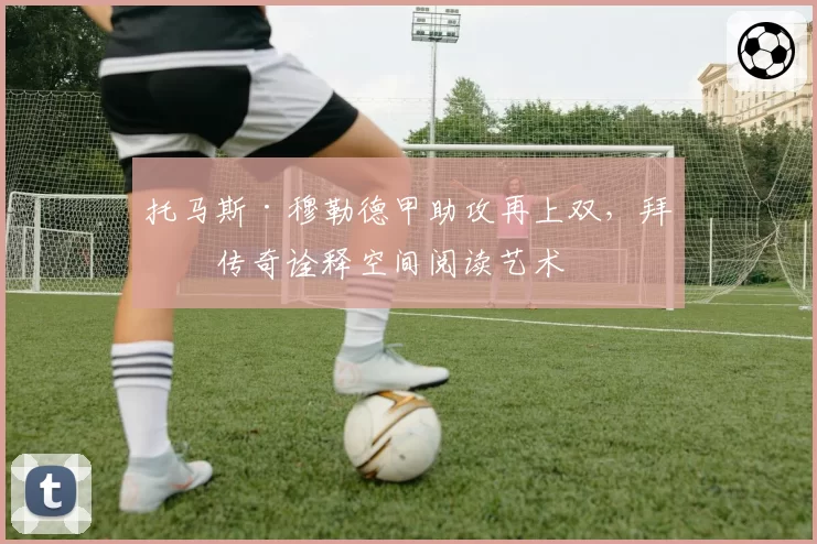 托马斯·穆勒德甲助攻再上双,拜仁传奇诠释空间阅读艺术