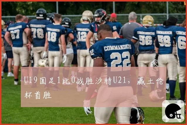U19国足1比0战胜沙特U21，赢土伦杯首胜