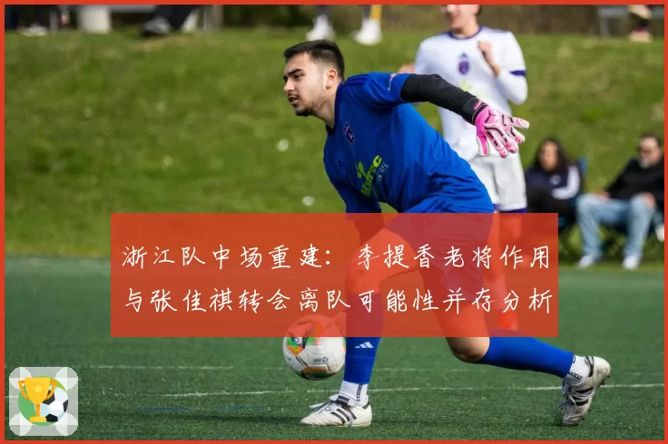 浙江队中场重建：李提香老将作用与张佳祺转会离队可能性并存分析