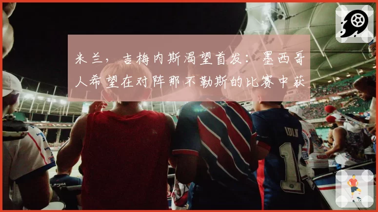 米兰，吉梅内斯渴望首发：墨西哥人希望在对阵那不勒斯的比赛中获得主力位置