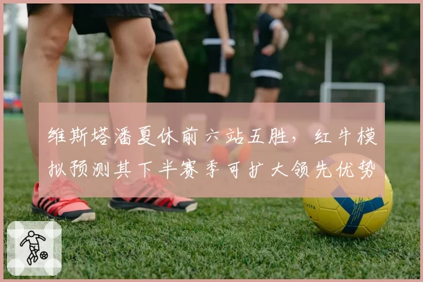维斯塔潘夏休前六站五胜，红牛模拟预测其下半赛季可扩大领先优势至40分