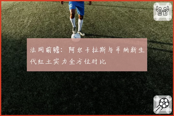 法网前瞻：阿尔卡拉斯与辛纳新生代红土实力全方位对比