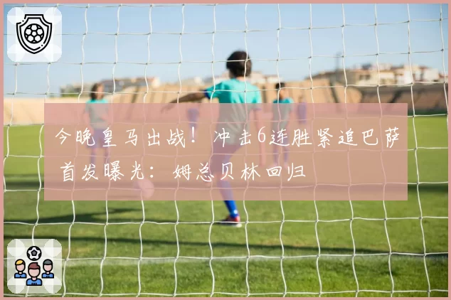 今晚皇马出战！冲击6连胜紧追巴萨 首发曝光：姆总贝林回归