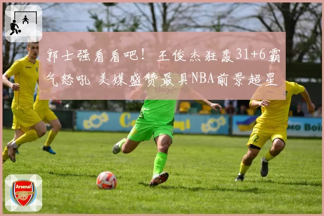郭士强看看吧！王俊杰狂轰31+6霸气怒吼 美媒盛赞最具NBA前景超星