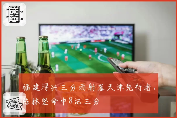 福建浔兴三分雨射落天津先行者,陈林坚命中8记三分