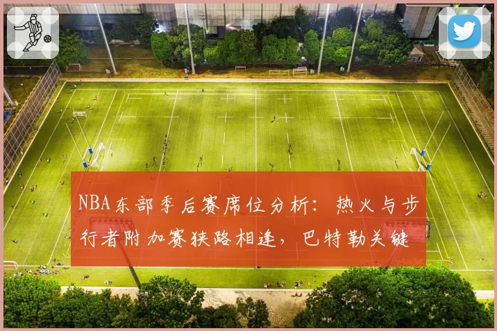 NBA东部季后赛席位分析:热火与步行者附加赛狭路相逢,巴特勒关键战能力再受考验。