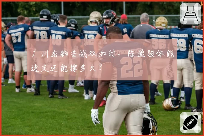 广州龙狮苦战双加时，陈盈骏体能透支还能撑多久？